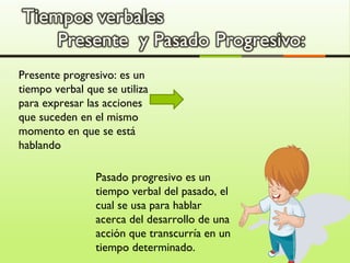 Presente progresivo: es un
tiempo verbal que se utiliza
para expresar las acciones
que suceden en el mismo
momento en que se está
hablando
Pasado progresivo es un
tiempo verbal del pasado, el
cual se usa para hablar
acerca del desarrollo de una
acción que transcurría en un
tiempo determinado.