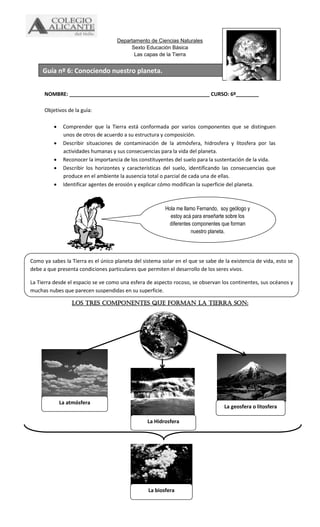 Departamento de Ciencias Naturales
Sexto Educación Básica
Las capas de la Tierra
NOMBRE: _________________________________________________ CURSO: 6º________
Objetivos de la guía:
 Comprender que la Tierra está conformada por varios componentes que se distinguen
unos de otros de acuerdo a su estructura y composición.
 Describir situaciones de contaminación de la atmósfera, hidrosfera y litosfera por las
actividades humanas y sus consecuencias para la vida del planeta.
 Reconocer la importancia de los constituyentes del suelo para la sustentación de la vida.
 Describir los horizontes y características del suelo, identificando las consecuencias que
produce en el ambiente la ausencia total o parcial de cada una de ellas.
 Identificar agentes de erosión y explicar cómo modifican la superficie del planeta.
Los tres componentes que forman la tierra son:
Hola me llamo Fernando, soy geólogo y
estoy acá para enseñarte sobre los
diferentes componentes que forman
nuestro planeta.
Como ya sabes la Tierra es el único planeta del sistema solar en el que se sabe de la existencia de vida, esto se
debe a que presenta condiciones particulares que permiten el desarrollo de los seres vivos.
La Tierra desde el espacio se ve como una esfera de aspecto rocoso, se observan los continentes, sus océanos y
muchas nubes que parecen suspendidas en su superficie.
La geosfera o litosfera
La atmósfera
La biosfera
La Hidrosfera
Guía nº 6: Conociendo nuestro planeta.
 