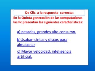 De Clic a la respuesta correcta:
En la Quinta generación de las computadoras
las Pc presentan las siguientes características:
a) pesadas, grandes alto consumo.
b)Usaban cintas y discos para
almacenar
c) Mayor velocidad, inteligencia
artificial.
 
