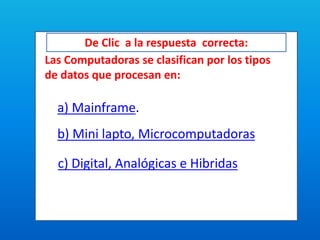 De Clic a la respuesta correcta:
Las Computadoras se clasifican por los tipos
de datos que procesan en:
a) Mainframe.
b) Mini lapto, Microcomputadoras
c) Digital, Analógicas e Hibridas
 