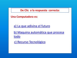 De Clic a la respuesta correcta:
Una Computadora es:
a) La que adivina el futuro
b) Maquina automática que procesa
todo
c) Recurso Tecnológico
 