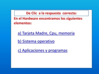 De Clic a la respuesta correcta:
En el Hardware encontramos los siguientes
elementos:
a) Tarjeta Madre, Cpu, memoria
b) Sistema operativo
c) Aplicaciones y programas
 