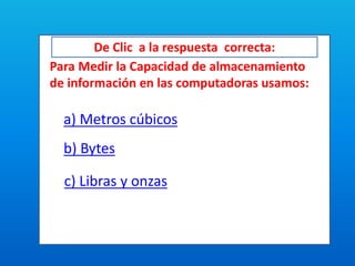 De Clic a la respuesta correcta:
Para Medir la Capacidad de almacenamiento
de información en las computadoras usamos:
a) Metros cúbicos
b) Bytes
c) Libras y onzas
 