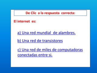 De Clic a la respuesta correcta:
El internet es:
a) Una red mundial de alambres.
b) Una red de transistores
c) Una red de miles de computadoras
conectadas entre si.
 