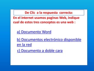 De Clic a la respuesta correcta:
En el internet usamos paginas Web, indique
cual de estos tres conceptos es una web :
a) Documento Word
b) Documentos electrónico disponible
en la red
c) Documento a doble cara
 