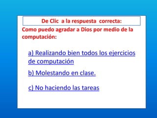 De Clic a la respuesta correcta:
Como puedo agradar a Dios por medio de la
computación:
a) Realizando bien todos los ejercicios
de computación
b) Molestando en clase.
c) No haciendo las tareas
 