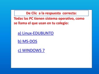 De Clic a la respuesta correcta:
Todas las PC tienen sistema operativo, como
se llama el que usan en tu colegio:
a) Linux-EDUBUNTO
b) MS-DOS
c) WINDOWS 7
 