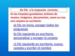 De Clic a la respuesta correcta:
En las Carpetas guardamos archivos de
musica, imágenes, documentos, como se crea
una carpeta en escritorio:
a) Clic en inicio, escoger todos los
programas
b) Clic izquierdo en escritorio,
personalizar y escoger la carpeta
c) Clic izquierdo en escritorio, nuevo,
carpeta y escribir el nombre
 