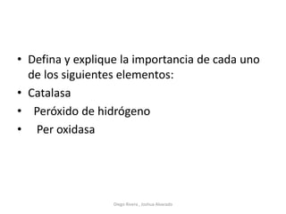 • Defina y explique la importancia de cada uno
de los siguientes elementos:
• Catalasa
• Peróxido de hidrógeno
• Per oxidasa
Diego Rivera , Joshua Alvarado
 