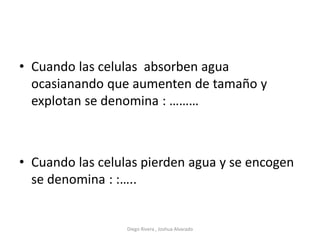 • Cuando las celulas absorben agua
ocasianando que aumenten de tamaño y
explotan se denomina : ………
• Cuando las celulas pierden agua y se encogen
se denomina : :…..
Diego Rivera , Joshua Alvarado
 