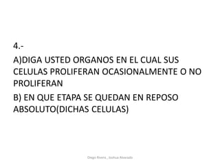 4.-
A)DIGA USTED ORGANOS EN EL CUAL SUS
CELULAS PROLIFERAN OCASIONALMENTE O NO
PROLIFERAN
B) EN QUE ETAPA SE QUEDAN EN REPOSO
ABSOLUTO(DICHAS CELULAS)
Diego Rivera , Joshua Alvarado
 