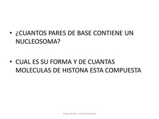 • ¿CUANTOS PARES DE BASE CONTIENE UN
NUCLEOSOMA?
• CUAL ES SU FORMA Y DE CUANTAS
MOLECULAS DE HISTONA ESTA COMPUESTA
Diego Rivera , Joshua Alvarado
 