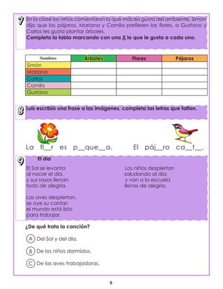 5
En la clase los niños comentaron lo que más les gusta del ambiente, Simón
dijo que los pájaros, Mariana y Camila prefieren las flores, a Gustavo y
Carlos les gusta plantar árboles.
Completa la tabla marcando con una X lo que le gusta a cada uno.
Luis escribió una frase a las imágenes, completa las letras que faltan.
El día
El Sol se levanta Los niños despiertan
al nacer el día, saludando al día;
y sus rayos llenan y van a la escuela
todo de alegría. llenos de alegría.
Las aves despiertan,
se oye su cantar;
el mundo está listo
para trabajar.
Nombres Árboles Flores Pájaros
Simón
Mariana
Carlos
Camila
Gustavo
La fl__r es p__que__a. El páj__ro ca__t__.
¿De qué trata la canción?
Del Sol y del día.
De los niños dormidos.
De las aves trabajadoras.
A
B
C
 