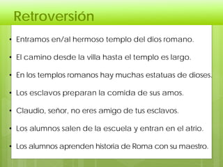 Retroversión
• Entramos en/al hermoso templo del dios romano.
• El camino desde la villa hasta el templo es largo.
• En los templos romanos hay muchas estatuas de dioses.
• Los esclavos preparan la comida de sus amos.
• Claudio, señor, no eres amigo de tus esclavos.
• Los alumnos salen de la escuela y entran en el atrio.
• Los alumnos aprenden historia de Roma con su maestro.
 
