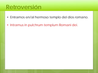 Retroversión
• Entramos en/al hermoso templo del dios romano.
• Intramus in pulchrum templum Romani dei.
 