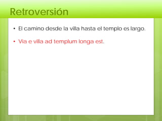 Retroversión
• El camino desde la villa hasta el templo es largo.
• Via e villa ad templum longa est.
 