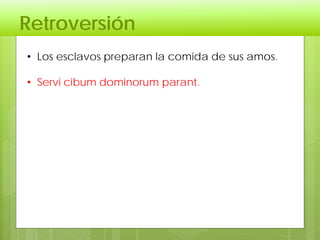 Retroversión
• Los esclavos preparan la comida de sus amos.
• Servi cibum dominorum parant.
 