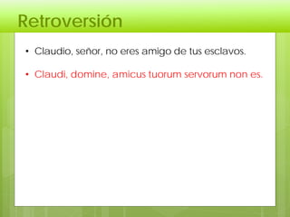 Retroversión
• Claudio, señor, no eres amigo de tus esclavos.
• Claudi, domine, amicus tuorum servorum non es.
 