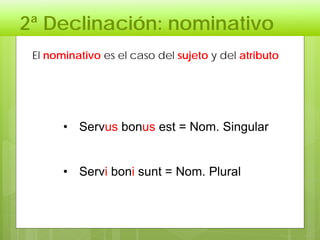 2ª Declinación: nominativo
• Servus bonus est = Nom. Singular
• Servi boni sunt = Nom. Plural
El nominativo es el caso del sujeto y del atributo
 