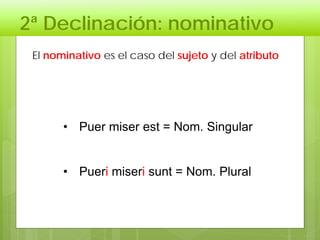 2ª Declinación: nominativo
• Puer miser est = Nom. Singular
• Pueri miseri sunt = Nom. Plural
El nominativo es el caso del sujeto y del atributo
 
