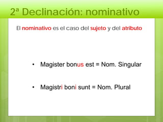 2ª Declinación: nominativo
• Magister bonus est = Nom. Singular
• Magistri boni sunt = Nom. Plural
El nominativo es el caso del sujeto y del atributo
 