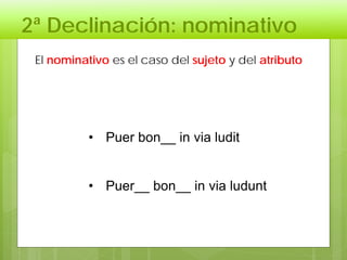 2ª Declinación: nominativo
• Puer bon__ in via ludit
• Puer__ bon__ in via ludunt
El nominativo es el caso del sujeto y del atributo
 