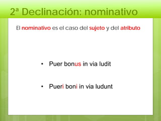 2ª Declinación: nominativo
• Puer bonus in via ludit
• Pueri boni in via ludunt
El nominativo es el caso del sujeto y del atributo
 