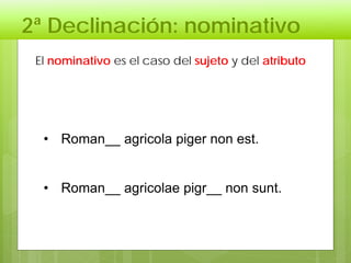 2ª Declinación: nominativo
• Roman__ agricola piger non est.
• Roman__ agricolae pigr__ non sunt.
El nominativo es el caso del sujeto y del atributo
 