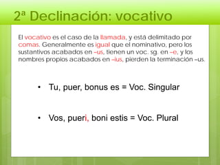2ª Declinación: vocativo
• Tu, puer, bonus es = Voc. Singular
• Vos, pueri, boni estis = Voc. Plural
El vocativo es el caso de la llamada, y está delimitado por
comas. Generalmente es igual que el nominativo, pero los
sustantivos acabados en –us, tienen un voc. sg. en –e, y los
nombres propios acabados en –ius, pierden la terminación –us.
 