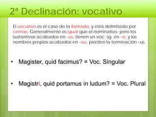 2ª Declinación: vocativo
• Magister, quid facimus? = Voc. Singular
• Magistri, quid portamus in ludum? = Voc. Plural
El vocativo es el caso de la llamada, y está delimitado por
comas. Generalmente es igual que el nominativo, pero los
sustantivos acabados en –us, tienen un voc. sg. en –e, y los
nombres propios acabados en –ius, pierden la terminación –us.
 