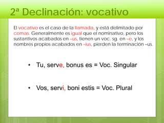 2ª Declinación: vocativo
• Tu, serve, bonus es = Voc. Singular
• Vos, servi, boni estis = Voc. Plural
El vocativo es el caso de la llamada, y está delimitado por
comas. Generalmente es igual que el nominativo, pero los
sustantivos acabados en –us, tienen un voc. sg. en –e, y los
nombres propios acabados en –ius, pierden la terminación –us.
 