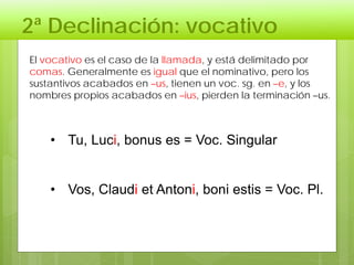 2ª Declinación: vocativo
• Tu, Luci, bonus es = Voc. Singular
• Vos, Claudi et Antoni, boni estis = Voc. Pl.
El vocativo es el caso de la llamada, y está delimitado por
comas. Generalmente es igual que el nominativo, pero los
sustantivos acabados en –us, tienen un voc. sg. en –e, y los
nombres propios acabados en –ius, pierden la terminación –us.
 