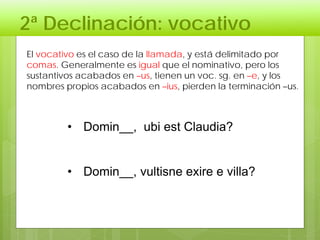 2ª Declinación: vocativo
• Domin__, ubi est Claudia?
• Domin__, vultisne exire e villa?
El vocativo es el caso de la llamada, y está delimitado por
comas. Generalmente es igual que el nominativo, pero los
sustantivos acabados en –us, tienen un voc. sg. en –e, y los
nombres propios acabados en –ius, pierden la terminación –us.
 