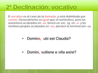 2ª Declinación: vocativo
• Domine, ubi est Claudia?
• Domini, vultisne e villa exire?
El vocativo es el caso de la llamada, y está delimitado por
comas. Generalmente es igual que el nominativo, pero los
sustantivos acabados en –us, tienen un voc. sg. en –e, y los
nombres propios acabados en –ius, pierden la terminación –us.
 