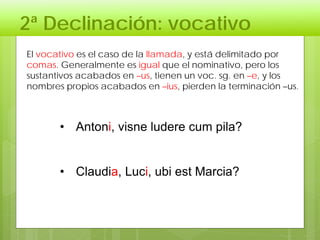 2ª Declinación: vocativo
• Antoni, visne ludere cum pila?
• Claudia, Luci, ubi est Marcia?
El vocativo es el caso de la llamada, y está delimitado por
comas. Generalmente es igual que el nominativo, pero los
sustantivos acabados en –us, tienen un voc. sg. en –e, y los
nombres propios acabados en –ius, pierden la terminación –us.
 