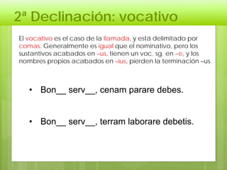 2ª Declinación: vocativo
• Bon__ serv__, cenam parare debes.
• Bon__ serv__, terram laborare debetis.
El vocativo es el caso de la llamada, y está delimitado por
comas. Generalmente es igual que el nominativo, pero los
sustantivos acabados en –us, tienen un voc. sg. en –e, y los
nombres propios acabados en –ius, pierden la terminación –us.
 