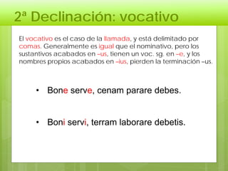 2ª Declinación: vocativo
• Bone serve, cenam parare debes.
• Boni servi, terram laborare debetis.
El vocativo es el caso de la llamada, y está delimitado por
comas. Generalmente es igual que el nominativo, pero los
sustantivos acabados en –us, tienen un voc. sg. en –e, y los
nombres propios acabados en –ius, pierden la terminación –us.
 