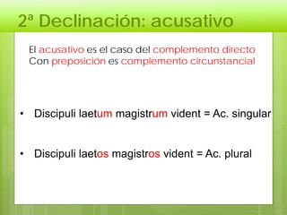 2ª Declinación: acusativo
El acusativo es el caso del complemento directo
Con preposición es complemento circunstancial
• Discipuli laetum magistrum vident = Ac. singular
• Discipuli laetos magistros vident = Ac. plural
 