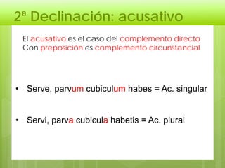 2ª Declinación: acusativo
El acusativo es el caso del complemento directo
Con preposición es complemento circunstancial
• Serve, parvum cubiculum habes = Ac. singular
• Servi, parva cubicula habetis = Ac. plural
 