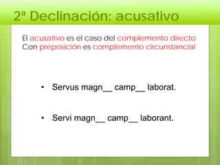2ª Declinación: acusativo
El acusativo es el caso del complemento directo
Con preposición es complemento circunstancial
• Servus magn__ camp__ laborat.
• Servi magn__ camp__ laborant.
 