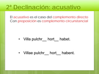 2ª Declinación: acusativo
El acusativo es el caso del complemento directo
Con preposición es complemento circunstancial
• Villa pulchr__ hort__ habet.
• Villae pulchr__ hort__ habent.
 