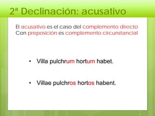 2ª Declinación: acusativo
El acusativo es el caso del complemento directo
Con preposición es complemento circunstancial
• Villa pulchrum hortum habet.
• Villae pulchros hortos habent.
 