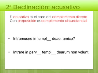2ª Declinación: acusativo
El acusativo es el caso del complemento directo
Con preposición es complemento circunstancial
• Intramusne in templ__ deae, amice?
• Intrare in parv__ templ__ dearum non volunt.
 