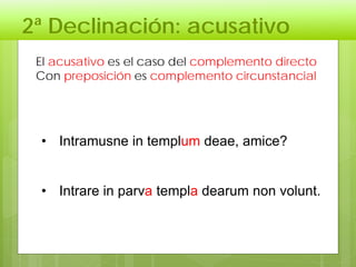 2ª Declinación: acusativo
El acusativo es el caso del complemento directo
Con preposición es complemento circunstancial
• Intramusne in templum deae, amice?
• Intrare in parva templa dearum non volunt.
 