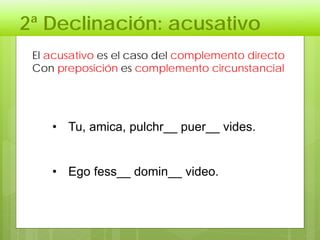 2ª Declinación: acusativo
El acusativo es el caso del complemento directo
Con preposición es complemento circunstancial
• Tu, amica, pulchr__ puer__ vides.
• Ego fess__ domin__ video.
 