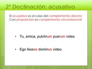 2ª Declinación: acusativo
El acusativo es el caso del complemento directo
Con preposición es complemento circunstancial
• Tu, amica, pulchrum puerum vides.
• Ego fessos dominos video.
 