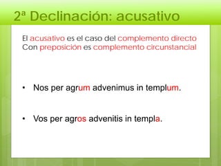 2ª Declinación: acusativo
El acusativo es el caso del complemento directo
Con preposición es complemento circunstancial
• Nos per agrum advenimus in templum.
• Vos per agros advenitis in templa.
 