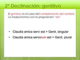 2ª Declinación: genitivo
El genitivo es el caso del complemento del nombre
Lo traduciremos con la preposición “de”.
• Claudia amica servi est = Genit. singular
• Claudia amica servorum est = Genit. plural
 