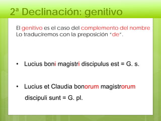 2ª Declinación: genitivo
El genitivo es el caso del complemento del nombre
Lo traduciremos con la preposición “de”.
• Lucius boni magistri discipulus est = G. s.
• Lucius et Claudia bonorum magistrorum
discipuli sunt = G. pl.
 