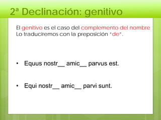 2ª Declinación: genitivo
El genitivo es el caso del complemento del nombre
Lo traduciremos con la preposición “de”.
• Equus nostr__ amic__ parvus est.
• Equi nostr__ amic__ parvi sunt.
 